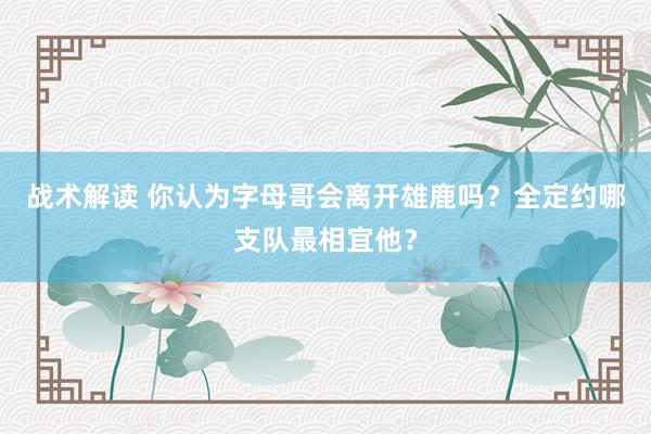 战术解读 你认为字母哥会离开雄鹿吗？全定约哪支队最相宜他？