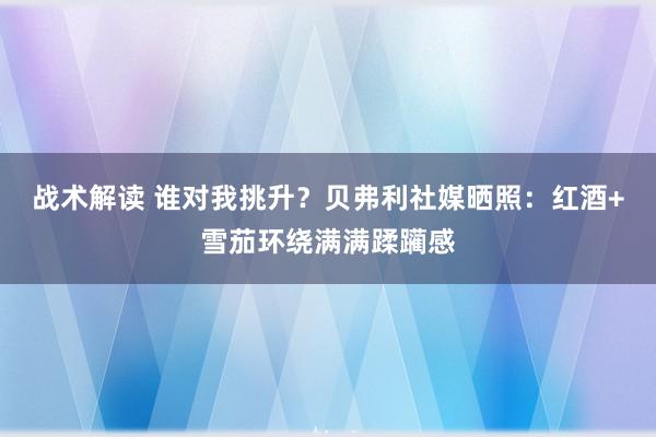 战术解读 谁对我挑升？贝弗利社媒晒照：红酒+雪茄环绕满满蹂躏感