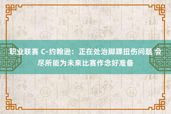 职业联赛 C-约翰逊：正在处治脚踝扭伤问题 会尽所能为未来比赛作念好准备