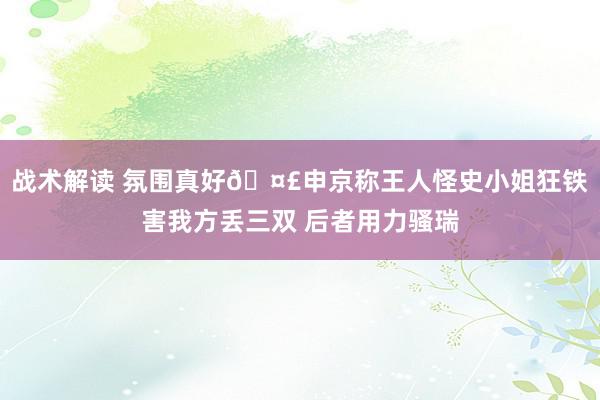 战术解读 氛围真好🤣申京称王人怪史小姐狂铁害我方丢三双 后者用力骚瑞