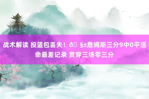 战术解读 投篮包丢失！🧱詹姆斯三分9中0平活命最差记录 贯穿三场零三分