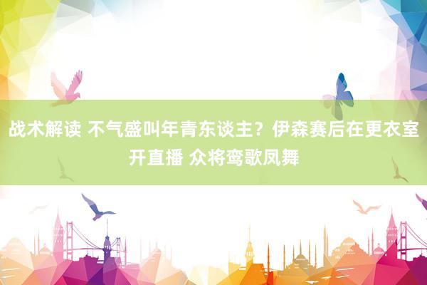 战术解读 不气盛叫年青东谈主？伊森赛后在更衣室开直播 众将鸾歌凤舞