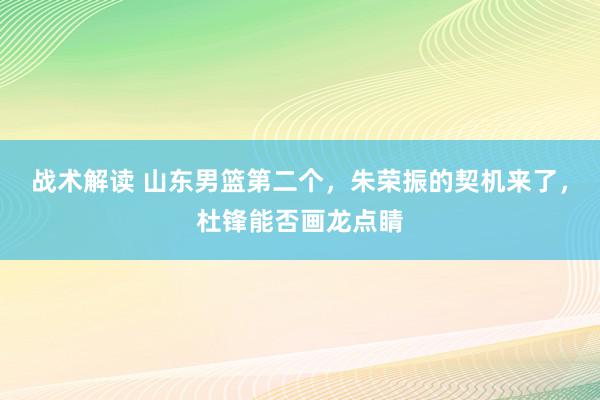 战术解读 山东男篮第二个，朱荣振的契机来了，杜锋能否画龙点睛