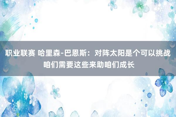 职业联赛 哈里森-巴恩斯：对阵太阳是个可以挑战 咱们需要这些来助咱们成长