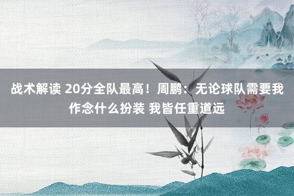 战术解读 20分全队最高！周鹏：无论球队需要我作念什么扮装 我皆任重道远