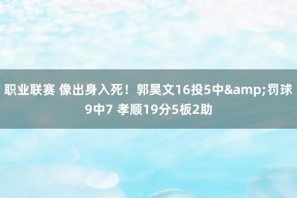 职业联赛 像出身入死！郭昊文16投5中&罚球9中7 孝顺19分5板2助