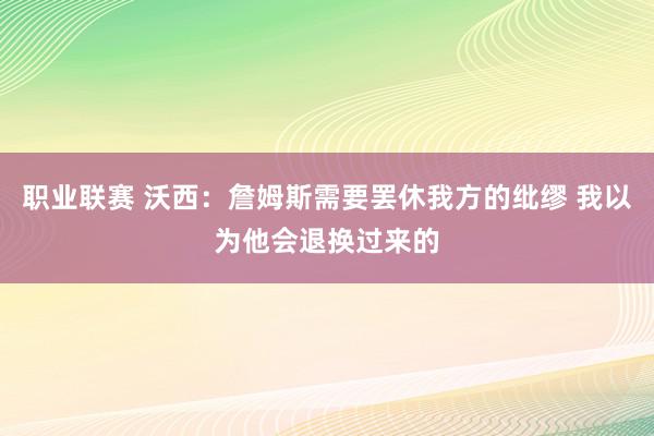 职业联赛 沃西：詹姆斯需要罢休我方的纰缪 我以为他会退换过来的