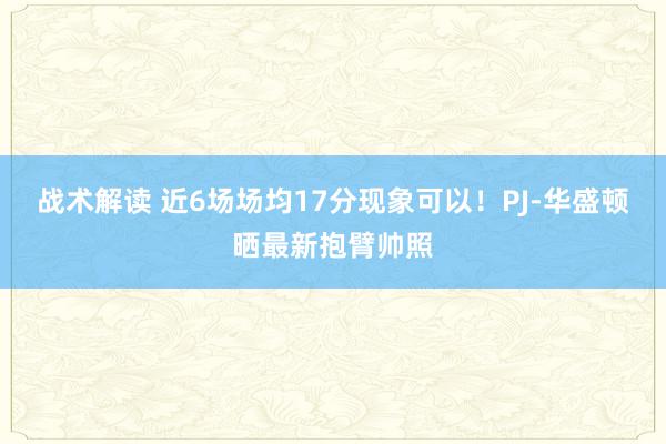 战术解读 近6场场均17分现象可以！PJ-华盛顿晒最新抱臂帅照