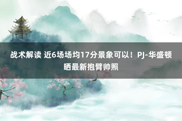 战术解读 近6场场均17分景象可以！PJ-华盛顿晒最新抱臂帅照