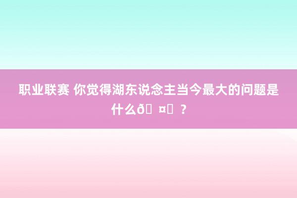 职业联赛 你觉得湖东说念主当今最大的问题是什么🤔？