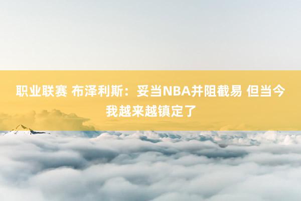 职业联赛 布泽利斯：妥当NBA并阻截易 但当今我越来越镇定了