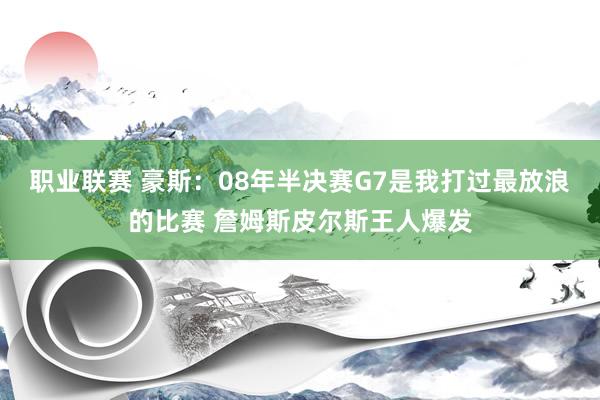 职业联赛 豪斯：08年半决赛G7是我打过最放浪的比赛 詹姆斯皮尔斯王人爆发