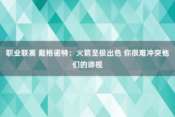 职业联赛 戴格诺特：火箭至极出色 你很难冲突他们的谛视