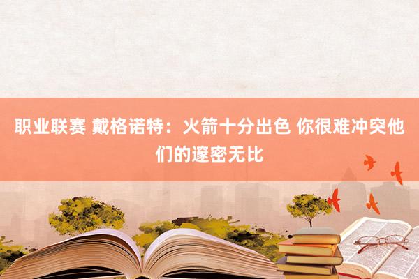 职业联赛 戴格诺特：火箭十分出色 你很难冲突他们的邃密无比