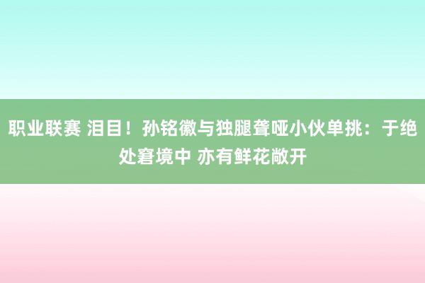 职业联赛 泪目！孙铭徽与独腿聋哑小伙单挑：于绝处窘境中 亦有鲜花敞开