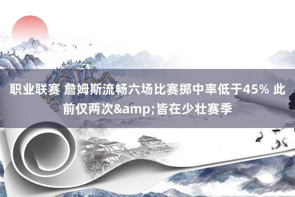 职业联赛 詹姆斯流畅六场比赛掷中率低于45% 此前仅两次&皆在少壮赛季