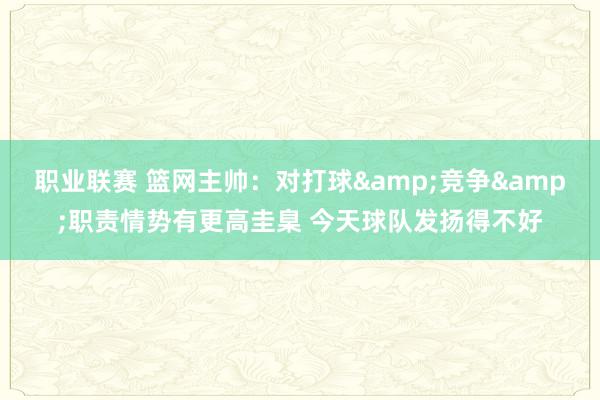 职业联赛 篮网主帅：对打球&竞争&职责情势有更高圭臬 今天球队发扬得不好