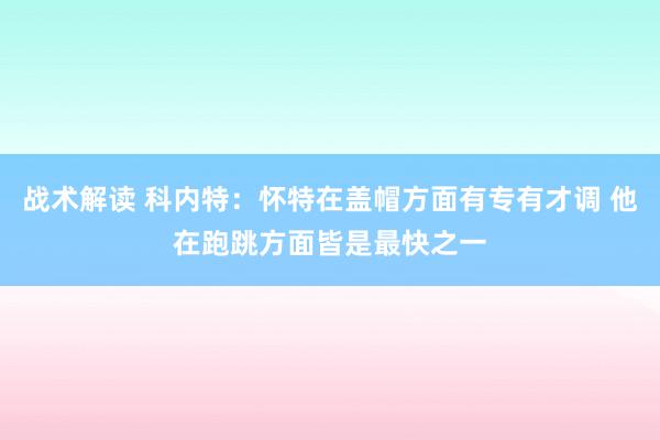 战术解读 科内特：怀特在盖帽方面有专有才调 他在跑跳方面皆是最快之一