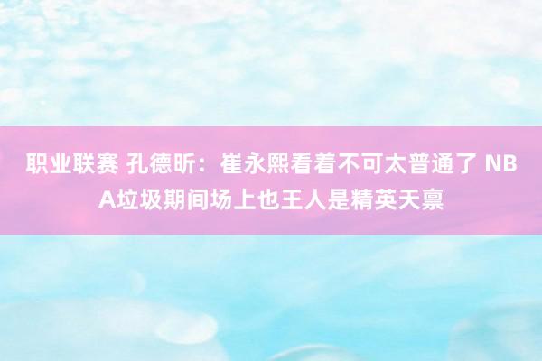 职业联赛 孔德昕：崔永熙看着不可太普通了 NBA垃圾期间场上也王人是精英天禀