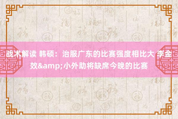 战术解读 韩硕：治服广东的比赛强度相比大 李金效&小外助将缺席今晚的比赛