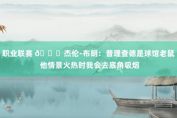 职业联赛 😂杰伦-布朗：普理查德是球馆老鼠 他情景火热时我会去底角吸烟