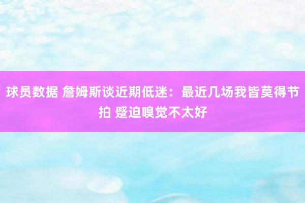 球员数据 詹姆斯谈近期低迷：最近几场我皆莫得节拍 蹙迫嗅觉不太好