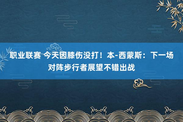 职业联赛 今天因膝伤没打！本-西蒙斯：下一场对阵步行者展望不错出战