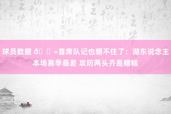 球员数据 😫首席队记也绷不住了：湖东说念主本场赛季最差 攻防两头齐是糟糕