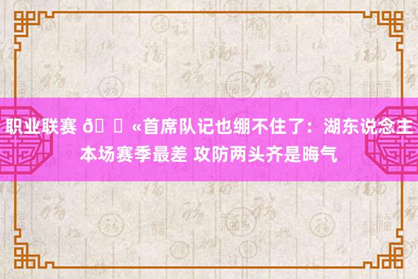 职业联赛 😫首席队记也绷不住了：湖东说念主本场赛季最差 攻防两头齐是晦气