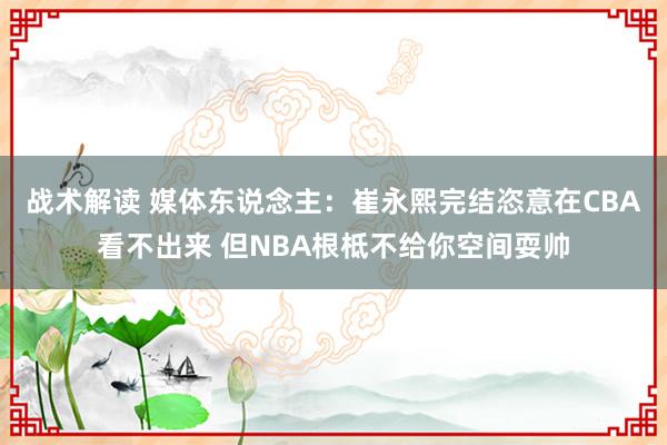 战术解读 媒体东说念主：崔永熙完结恣意在CBA看不出来 但NBA根柢不给你空间耍帅