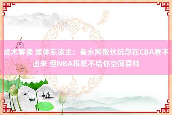 战术解读 媒体东谈主：崔永熙散伙玩忽在CBA看不出来 但NBA根柢不给你空间耍帅