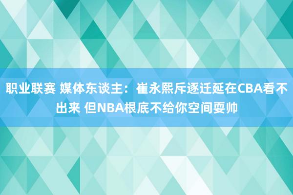 职业联赛 媒体东谈主：崔永熙斥逐迁延在CBA看不出来 但NBA根底不给你空间耍帅