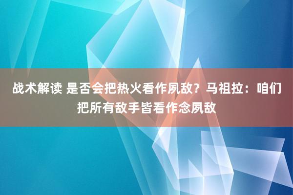 战术解读 是否会把热火看作夙敌？马祖拉：咱们把所有敌手皆看作念夙敌