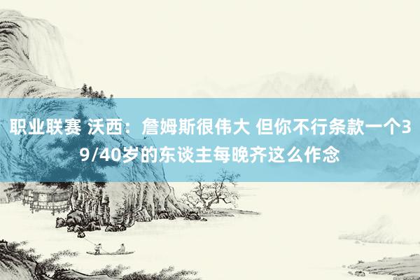 职业联赛 沃西：詹姆斯很伟大 但你不行条款一个39/40岁的东谈主每晚齐这么作念