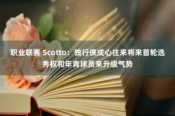 职业联赛 Scotto：独行侠成心往来将来首轮选秀权和年青球员来升级气势