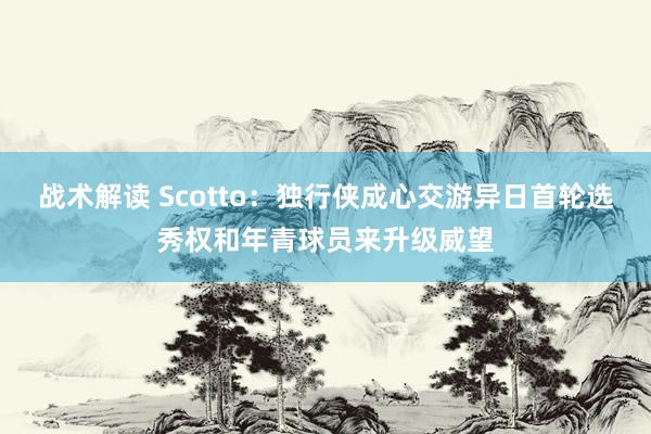 战术解读 Scotto：独行侠成心交游异日首轮选秀权和年青球员来升级威望