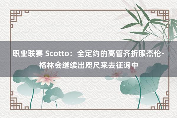 职业联赛 Scotto：全定约的高管齐折服杰伦-格林会继续出咫尺来去征询中