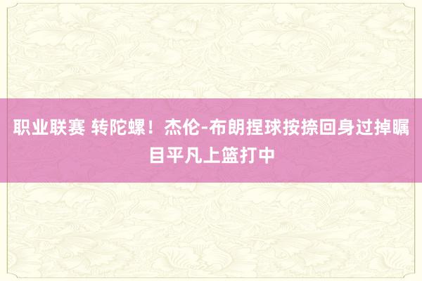 职业联赛 转陀螺！杰伦-布朗捏球按捺回身过掉瞩目平凡上篮打中