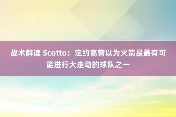 战术解读 Scotto：定约高管以为火箭是最有可能进行大走动的球队之一