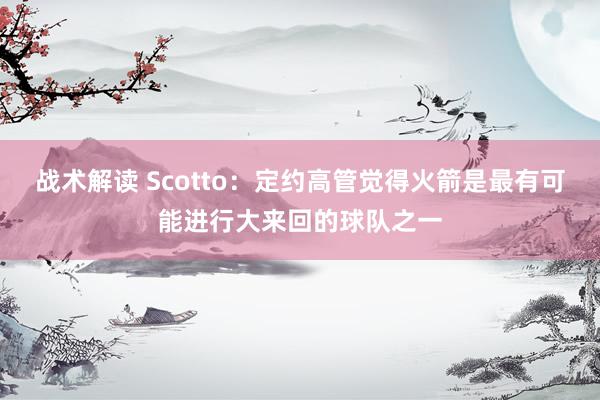 战术解读 Scotto：定约高管觉得火箭是最有可能进行大来回的球队之一