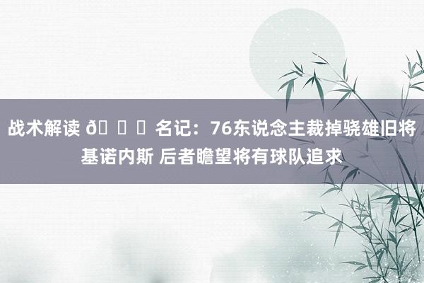 战术解读 👀名记：76东说念主裁掉骁雄旧将基诺内斯 后者瞻望将有球队追求