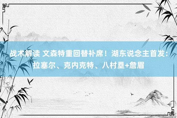 战术解读 文森特重回替补席！湖东说念主首发：拉塞尔、克内克特、八村塁+詹眉