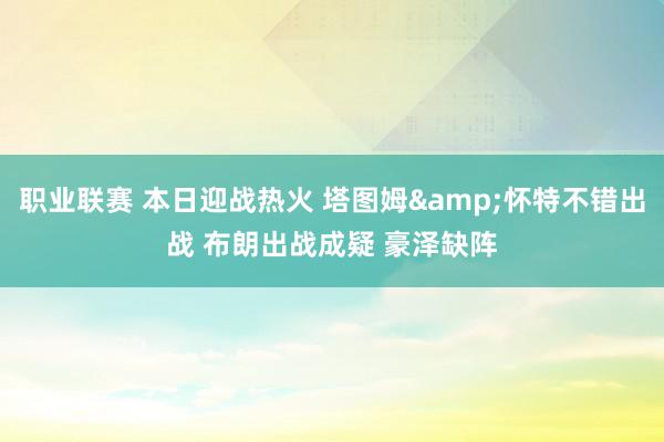 职业联赛 本日迎战热火 塔图姆&怀特不错出战 布朗出战成疑 豪泽缺阵