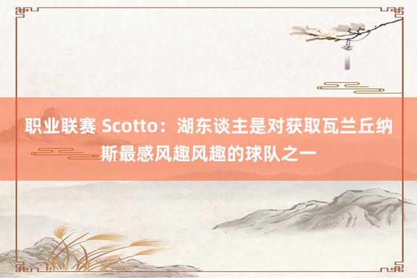 职业联赛 Scotto：湖东谈主是对获取瓦兰丘纳斯最感风趣风趣的球队之一