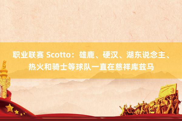 职业联赛 Scotto：雄鹿、硬汉、湖东说念主、热火和骑士等球队一直在慈祥库兹马