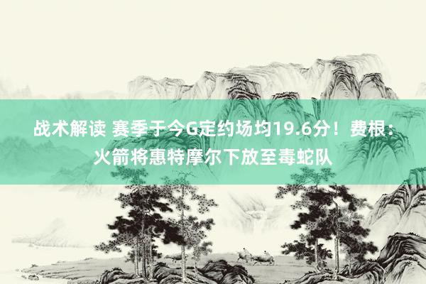 战术解读 赛季于今G定约场均19.6分！费根：火箭将惠特摩尔下放至毒蛇队