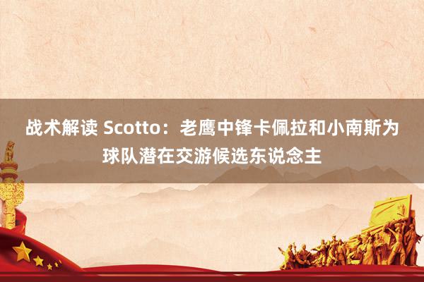 战术解读 Scotto：老鹰中锋卡佩拉和小南斯为球队潜在交游候选东说念主