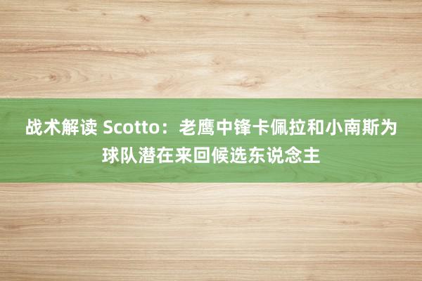 战术解读 Scotto：老鹰中锋卡佩拉和小南斯为球队潜在来回候选东说念主